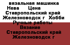 вязальная машинка Нева-5 › Цена ­ 15 000 - Ставропольский край, Железноводск г. Хобби. Ручные работы » Вязание   . Ставропольский край,Железноводск г.